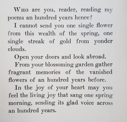 A photograph of a book page with text that reads: Who are you, reader, reading my poems an hundred years hence? I cannot send you one single flower from this wealth of the spring, one single streak of gold from yonder clouds.
Open your doors and look abroad. From your blossoming garden gather fragrant memories of the vanished flowers of an hundred years before. In the joy of your heart may you feel the living joy that sang one spring morning, sending its glad voice across an hundred years.
